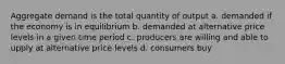 Aggregate demand is the total quantity of output a. demanded if the economy is in equilibrium b. demanded at alternative price levels in a given time period c. producers are willing and able to upply at alternative price levels d. consumers buy