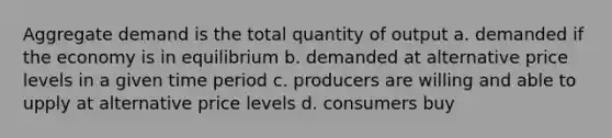 Aggregate demand is the total quantity of output a. demanded if the economy is in equilibrium b. demanded at alternative price levels in a given time period c. producers are willing and able to upply at alternative price levels d. consumers buy