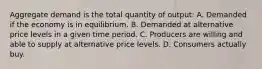 Aggregate demand is the total quantity of output: A. Demanded if the economy is in equilibrium. B. Demanded at alternative price levels in a given time period. C. Producers are willing and able to supply at alternative price levels. D. Consumers actually buy.