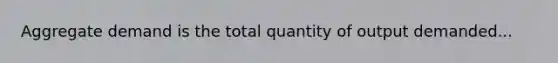 Aggregate demand is the total quantity of output demanded...