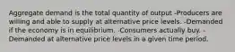 Aggregate demand is the total quantity of output -Producers are willing and able to supply at alternative price levels. -Demanded if the economy is in equilibrium. -Consumers actually buy. -Demanded at alternative price levels in a given time period.