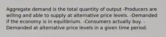 Aggregate demand is the total quantity of output -Producers are willing and able to supply at alternative price levels. -Demanded if the economy is in equilibrium. -Consumers actually buy. -Demanded at alternative price levels in a given time period.