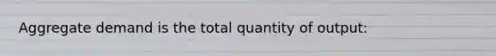 Aggregate demand is the total quantity of output: