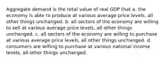 Aggregate demand is the total value of real GDP that a. the economy is able to produce at various average price levels, all other things unchanged. b. all sectors of the economy are willing to sell at various average price levels, all other things unchanged. c. all sectors of the economy are willing to purchase at various average price levels, all other things unchanged. d. consumers are willing to purchase at various national income levels, all other things unchanged.