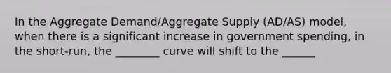 In the Aggregate Demand/Aggregate Supply (AD/AS) model, when there is a significant increase in government spending, in the short-run, the ________ curve will shift to the ______