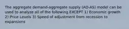 The aggregate demand-aggregate supply (AD-AS) model can be used to analyze all of the following EXCEPT 1) Economic growth 2) Price Levels 3) Speed of adjustment from recession to expansions