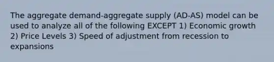 The aggregate demand-aggregate supply (AD-AS) model can be used to analyze all of the following EXCEPT 1) Economic growth 2) Price Levels 3) Speed of adjustment from recession to expansions