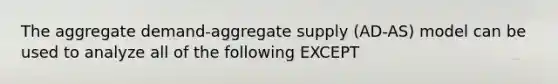 The aggregate demand-aggregate supply (AD-AS) model can be used to analyze all of the following EXCEPT