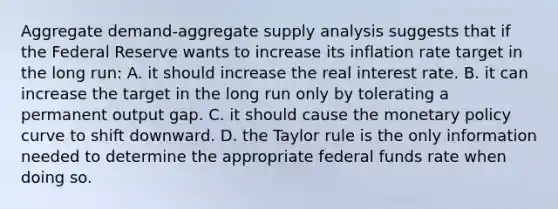 Aggregate​ demand-aggregate supply analysis suggests that if the Federal Reserve wants to increase its inflation rate target in the long​ run: A. it should increase the real interest rate. B. it can increase the target in the long run only by tolerating a permanent output gap. C. it should cause the <a href='https://www.questionai.com/knowledge/kEE0G7Llsx-monetary-policy' class='anchor-knowledge'>monetary policy</a> curve to shift downward. D. the Taylor rule is the only information needed to determine the appropriate federal funds rate when doing so.