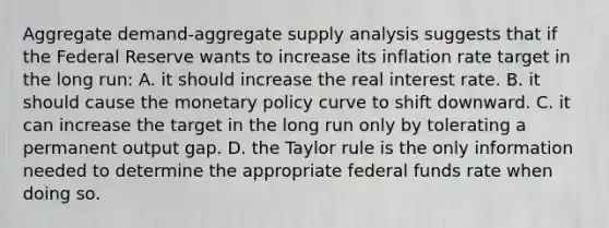 Aggregate demand-aggregate supply analysis suggests that if the Federal Reserve wants to increase its inflation rate target in the long run: A. it should increase the real interest rate. B. it should cause the monetary policy curve to shift downward. C. it can increase the target in the long run only by tolerating a permanent output gap. D. the Taylor rule is the only information needed to determine the appropriate federal funds rate when doing so.