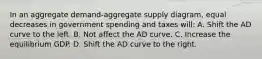 In an aggregate demand-aggregate supply diagram, equal decreases in government spending and taxes will: A. Shift the AD curve to the left. B. Not affect the AD curve. C. Increase the equilibrium GDP. D. Shift the AD curve to the right.