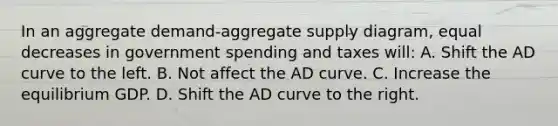 In an aggregate demand-aggregate supply diagram, equal decreases in government spending and taxes will: A. Shift the AD curve to the left. B. Not affect the AD curve. C. Increase the equilibrium GDP. D. Shift the AD curve to the right.