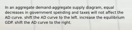 In an aggregate demand-aggregate supply diagram, equal decreases in government spending and taxes will not affect the AD curve. shift the AD curve to the left. increase the equilibrium GDP. shift the AD curve to the right.