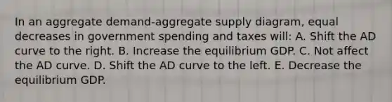 In an aggregate demand-aggregate supply diagram, equal decreases in government spending and taxes will: A. Shift the AD curve to the right. B. Increase the equilibrium GDP. C. Not affect the AD curve. D. Shift the AD curve to the left. E. Decrease the equilibrium GDP.