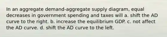 In an aggregate demand-aggregate supply diagram, equal decreases in government spending and taxes will a. shift the AD curve to the right. b. increase the equilibrium GDP. c. not affect the AD curve. d. shift the AD curve to the left.