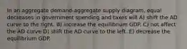 In an aggregate demand-aggregate supply diagram, equal decreases in government spending and taxes will A) shift the AD curve to the right. B) increase the equilibrium GDP. C) not affect the AD curve D) shift the AD curve to the left. E) decrease the equilibrium GDP.