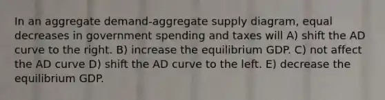 In an aggregate demand-aggregate supply diagram, equal decreases in government spending and taxes will A) shift the AD curve to the right. B) increase the equilibrium GDP. C) not affect the AD curve D) shift the AD curve to the left. E) decrease the equilibrium GDP.