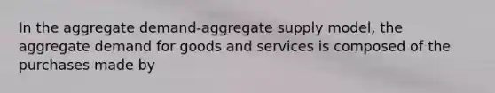 In the aggregate demand-aggregate supply model, the aggregate demand for goods and services is composed of the purchases made by