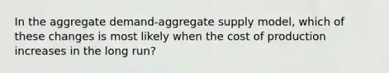 In the aggregate demand-aggregate supply model, which of these changes is most likely when the cost of production increases in the long run?