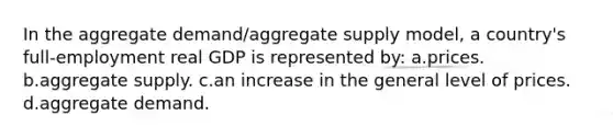 In the aggregate demand/aggregate supply model, a country's full-employment real GDP is represented by: a.prices. b.aggregate supply. c.an increase in the general level of prices. d.aggregate demand.