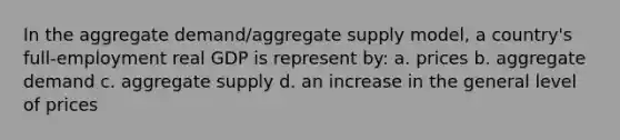 In the aggregate demand/aggregate supply model, a country's full-employment real GDP is represent by: a. prices b. aggregate demand c. aggregate supply d. an increase in the general level of prices