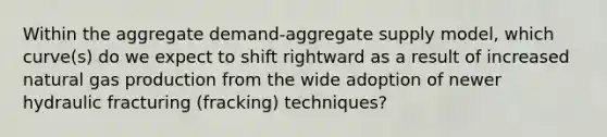 Within the aggregate demand-aggregate supply model, which curve(s) do we expect to shift rightward as a result of increased natural gas production from the wide adoption of newer hydraulic fracturing (fracking) techniques?