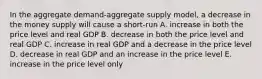 In the aggregate demand-aggregate supply model, a decrease in the money supply will cause a short-run A. increase in both the price level and real GDP B. decrease in both the price level and real GDP C. increase in real GDP and a decrease in the price level D. decrease in real GDP and an increase in the price level E. increase in the price level only