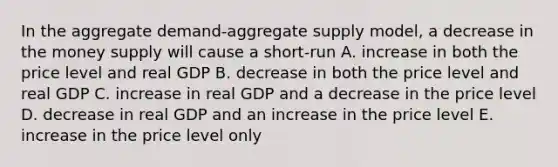 In the aggregate demand-aggregate supply model, a decrease in the money supply will cause a short-run A. increase in both the price level and real GDP B. decrease in both the price level and real GDP C. increase in real GDP and a decrease in the price level D. decrease in real GDP and an increase in the price level E. increase in the price level only