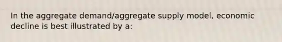 In the aggregate demand/aggregate supply model, economic decline is best illustrated by a: