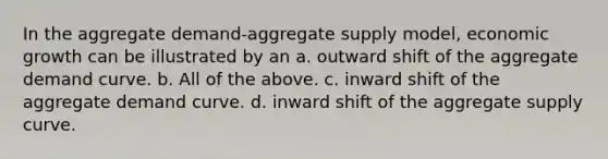 In the aggregate demand-aggregate supply model, economic growth can be illustrated by an a. outward shift of the aggregate demand curve. b. All of the above. c. inward shift of the aggregate demand curve. d. inward shift of the aggregate supply curve.