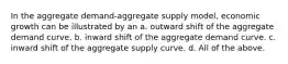 In the aggregate demand-aggregate supply model, economic growth can be illustrated by an a. outward shift of the aggregate demand curve. b. inward shift of the aggregate demand curve. c. inward shift of the aggregate supply curve. d. All of the above.