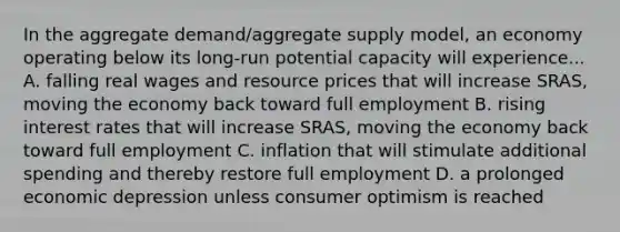 In the aggregate demand/aggregate supply model, an economy operating below its long-run potential capacity will experience... A. falling real wages and resource prices that will increase SRAS, moving the economy back toward full employment B. rising interest rates that will increase SRAS, moving the economy back toward full employment C. inflation that will stimulate additional spending and thereby restore full employment D. a prolonged economic depression unless consumer optimism is reached