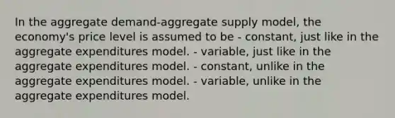 In the aggregate demand-aggregate supply model, the economy's price level is assumed to be - constant, just like in the aggregate expenditures model. - variable, just like in the aggregate expenditures model. - constant, unlike in the aggregate expenditures model. - variable, unlike in the aggregate expenditures model.