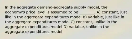 In the aggregate demand-aggregate supply model, the economy's price level is assumed to be ________. A) constant, just like in the aggregate expenditures model B) variable, just like in the aggregate expenditures model C) constant, unlike in the aggregate expenditures model D) variable, unlike in the aggregate expenditures model