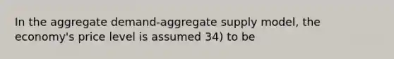 In the aggregate demand-aggregate supply model, the economy's price level is assumed 34) to be