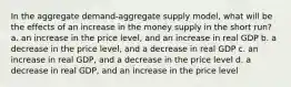 In the aggregate demand-aggregate supply model, what will be the effects of an increase in the money supply in the short run? a. an increase in the price level, and an increase in real GDP b. a decrease in the price level, and a decrease in real GDP c. an increase in real GDP, and a decrease in the price level d. a decrease in real GDP, and an increase in the price level