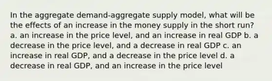 In the aggregate demand-aggregate supply model, what will be the effects of an increase in the money supply in the short run? a. an increase in the price level, and an increase in real GDP b. a decrease in the price level, and a decrease in real GDP c. an increase in real GDP, and a decrease in the price level d. a decrease in real GDP, and an increase in the price level