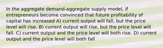 In the aggregate demand-aggregate supply model, if entrepreneurs become convinced that future profitability of capital has increased A) current output will fall, but the price level will rise. B) current output will rise, but the price level will fall. C) current output and the price level will both rise. D) current output and the price level will both fall