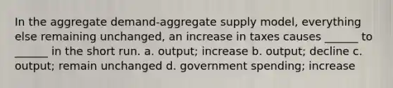 In the aggregate demand-aggregate supply model, everything else remaining unchanged, an increase in taxes causes ______ to ______ in the short run. a. output; increase b. output; decline c. output; remain unchanged d. government spending; increase