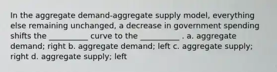 In the aggregate demand-aggregate supply model, everything else remaining unchanged, a decrease in government spending shifts the __________ curve to the __________ . a. aggregate demand; right b. aggregate demand; left c. aggregate supply; right d. aggregate supply; left