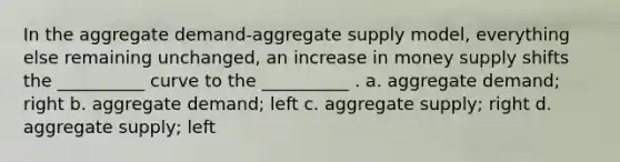 In the aggregate demand-aggregate supply model, everything else remaining unchanged, an increase in money supply shifts the __________ curve to the __________ . a. aggregate demand; right b. aggregate demand; left c. aggregate supply; right d. aggregate supply; left