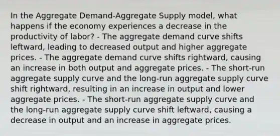 In the Aggregate Demand-Aggregate Supply model, what happens if the economy experiences a decrease in the productivity of labor? - The aggregate demand curve shifts leftward, leading to decreased output and higher aggregate prices. - The aggregate demand curve shifts rightward, causing an increase in both output and aggregate prices. - The short-run aggregate supply curve and the long-run aggregate supply curve shift rightward, resulting in an increase in output and lower aggregate prices. - The short-run aggregate supply curve and the long-run aggregate supply curve shift leftward, causing a decrease in output and an increase in aggregate prices.