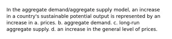 In the aggregate demand/aggregate supply model, an increase in a country's sustainable potential output is represented by an increase in a. prices. b. aggregate demand. c. long-run aggregate supply. d. an increase in the general level of prices.