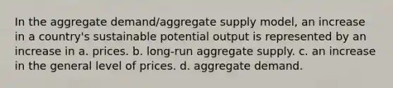 In the aggregate demand/aggregate supply model, an increase in a country's sustainable potential output is represented by an increase in a. prices. b. long-run aggregate supply. c. an increase in the general level of prices. d. aggregate demand.