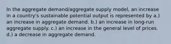 In the aggregate demand/aggregate supply model, an increase in a country's sustainable potential output is represented by a.) an increase in aggregate demand. b.) an increase in long-run aggregate supply. c.) an increase in the general level of prices. d.) a decrease in aggregate demand.