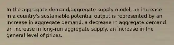 In the aggregate demand/aggregate supply model, an increase in a country's sustainable potential output is represented by an increase in aggregate demand. a decrease in aggregate demand. an increase in long-run aggregate supply. an increase in the general level of prices.