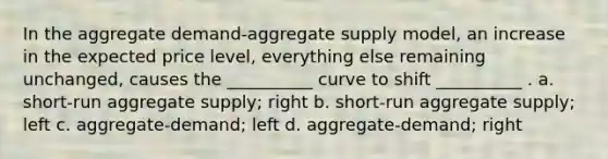 In the aggregate demand-aggregate supply model, an increase in the expected price level, everything else remaining unchanged, causes the __________ curve to shift __________ . a. short-run aggregate supply; right b. short-run aggregate supply; left c. aggregate-demand; left d. aggregate-demand; right