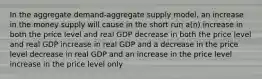 In the aggregate demand-aggregate supply model, an increase in the money supply will cause in the short run a(n) increase in both the price level and real GDP decrease in both the price level and real GDP increase in real GDP and a decrease in the price level decrease in real GDP and an increase in the price level increase in the price level only