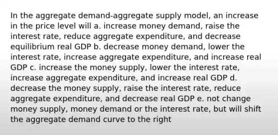 In the aggregate demand-aggregate supply model, an increase in the price level will a. increase money demand, raise the interest rate, reduce aggregate expenditure, and decrease equilibrium real GDP b. decrease money demand, lower the interest rate, increase aggregate expenditure, and increase real GDP c. increase the money supply, lower the interest rate, increase aggregate expenditure, and increase real GDP d. decrease the money supply, raise the interest rate, reduce aggregate expenditure, and decrease real GDP e. not change money supply, money demand or the interest rate, but will shift the aggregate demand curve to the right