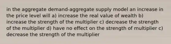 in the aggregate demand-aggregate supply model an increase in the price level will a) increase the real value of wealth b) increase the strength of the multiplier c) decrease the strength of the multiplier d) have no effect on the strength of multiplier c) decrease the strength of the multiplier